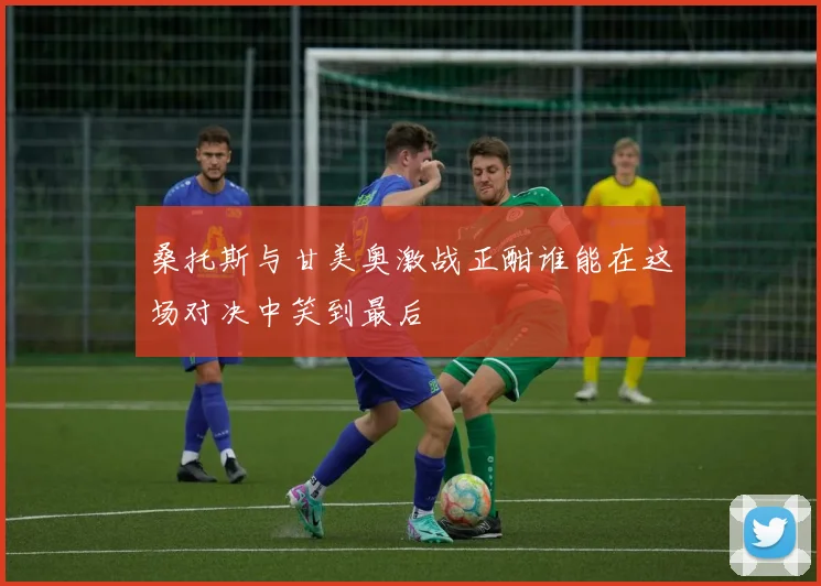 桑托斯与甘美奥激战正酣谁能在这场对决中笑到最后